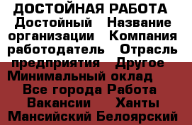 ДОСТОЙНАЯ РАБОТА. Достойный › Название организации ­ Компания-работодатель › Отрасль предприятия ­ Другое › Минимальный оклад ­ 1 - Все города Работа » Вакансии   . Ханты-Мансийский,Белоярский г.